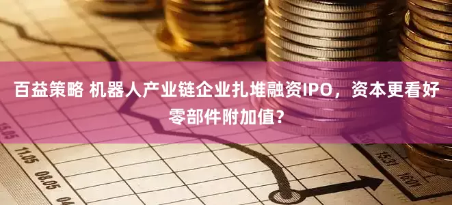 百益策略 机器人产业链企业扎堆融资IPO，资本更看好零部件附加值？
