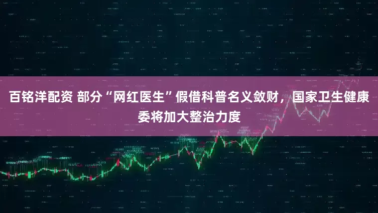 百铭洋配资 部分“网红医生”假借科普名义敛财，国家卫生健康委将加大整治力度