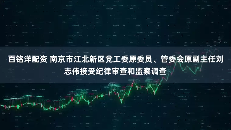 百铭洋配资 南京市江北新区党工委原委员、管委会原副主任刘志伟接受纪律审查和监察调查