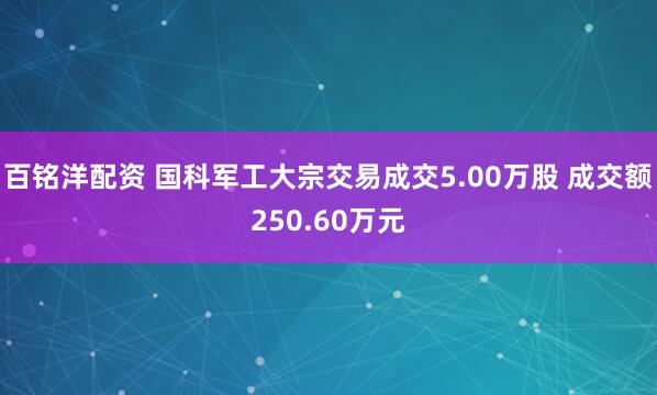 百铭洋配资 国科军工大宗交易成交5.00万股 成交额250.60万元