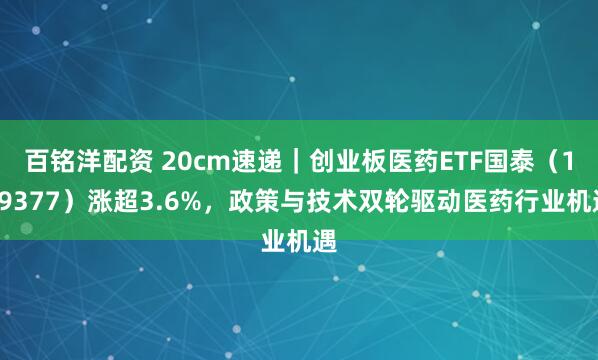 百铭洋配资 20cm速递｜创业板医药ETF国泰（159377）涨超3.6%，政策与技术双轮驱动医药行业机遇